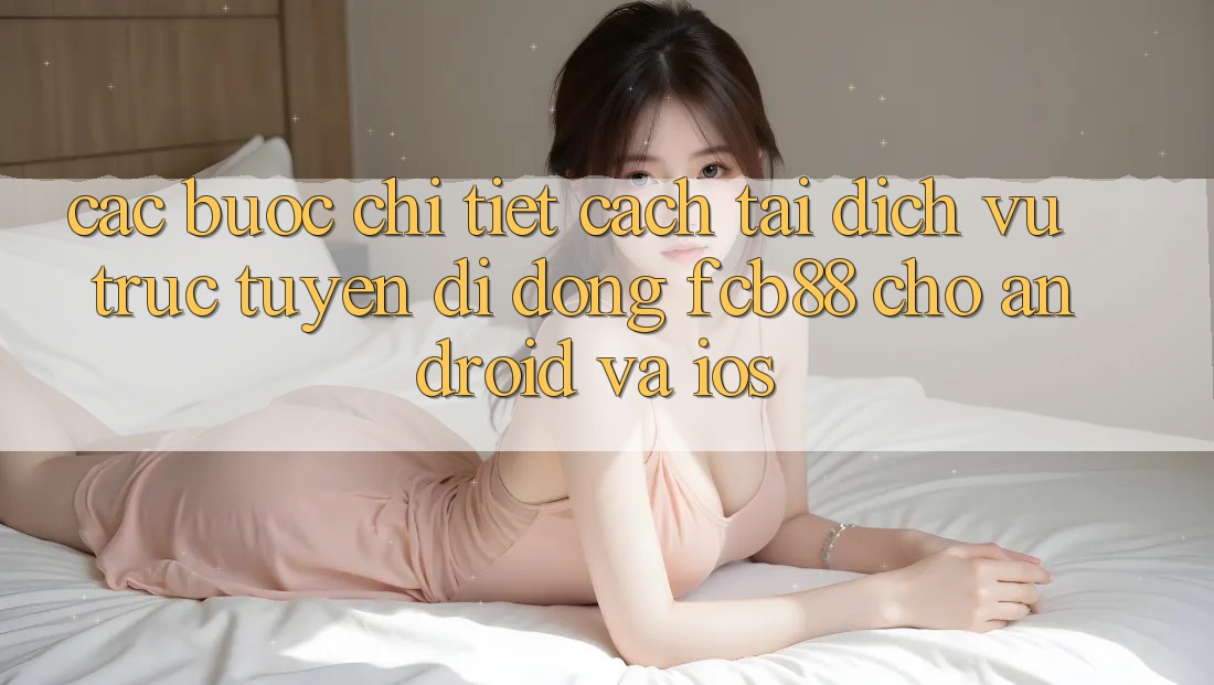 Các bước Chi Tiết Cách Tải Dịch vụ trực tuyến di động FCB88 Cho Android Và iOS