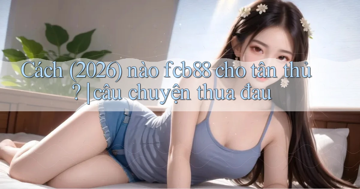 Cách (2026) nào fcb88 cho tân thủ câu chuyện thua đau