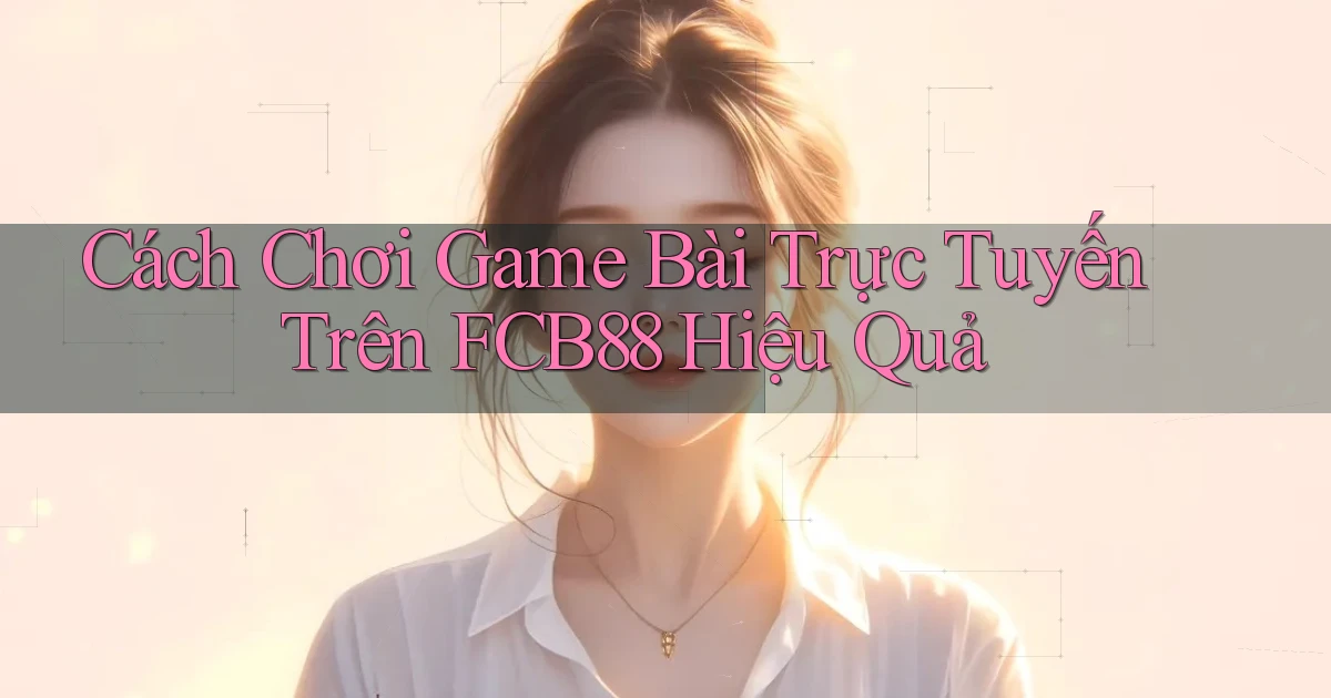 cách chơi game bài trực tuyến trên fcb88 hiệu quả