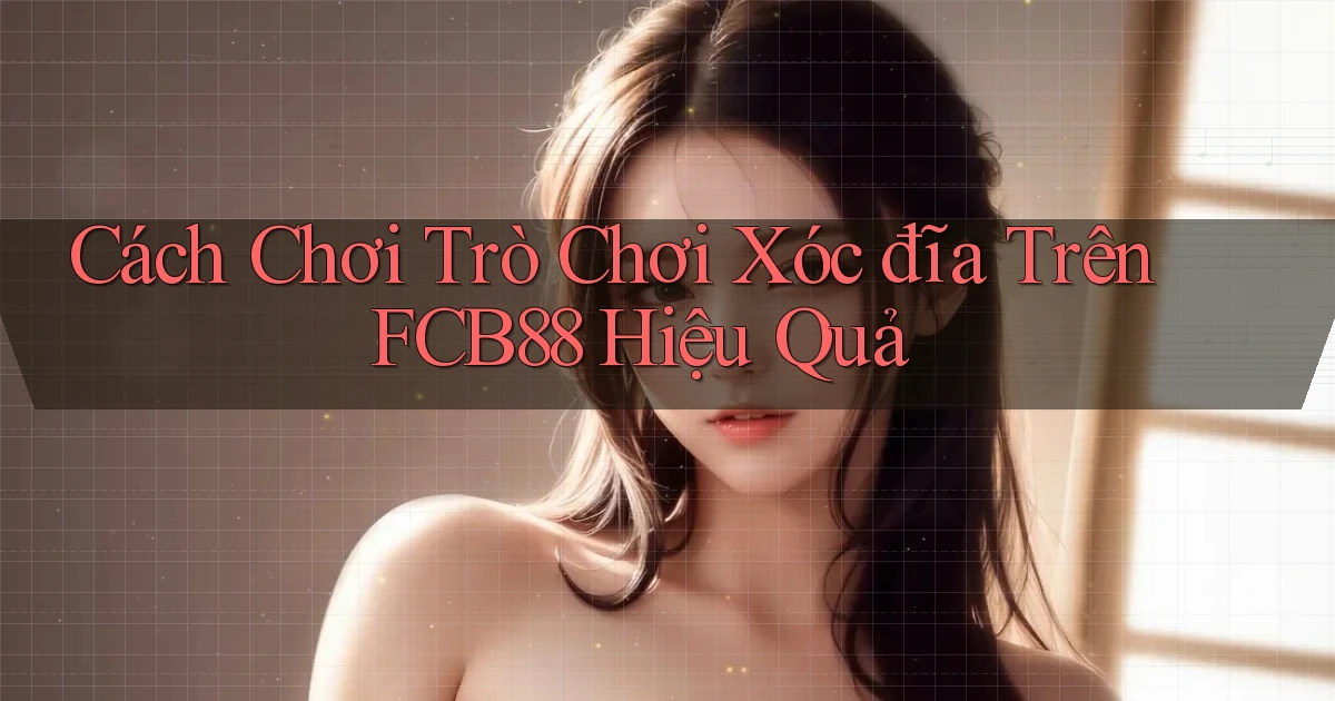 cách chơi trò chơi xóc đĩa trên fcb88 hiệu quả