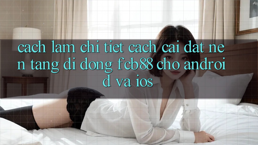 Cách làm Chi Tiết Cách Cài đặt Nền tảng di động FCB88 Cho Android Và iOS