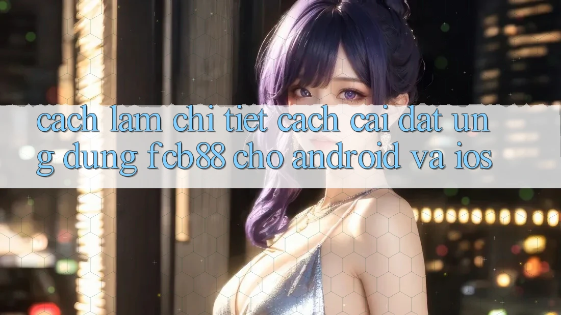 Cách làm Chi Tiết Cách Cài đặt Ứng dụng FCB88 Cho Android Và iOS