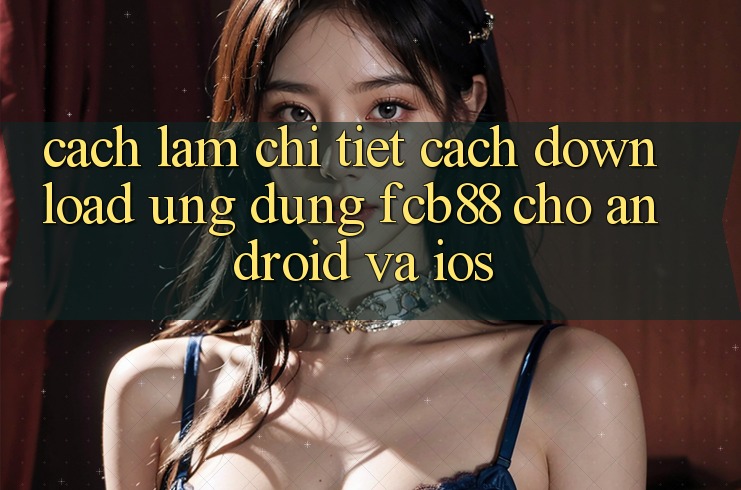 Cách làm Chi Tiết Cách Download Ứng Dụng FCB88 Cho Android Và iOS