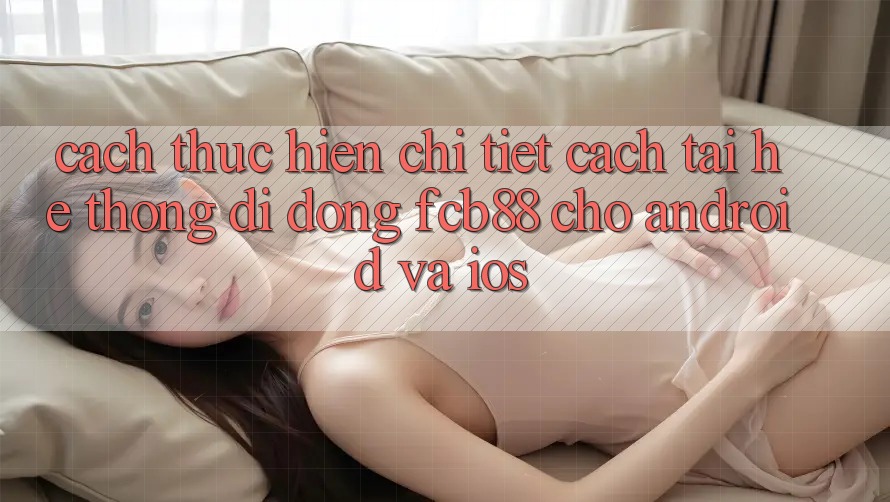 Cách thực hiện Chi Tiết Cách Tải Hệ thống di động FCB88 Cho Android Và iOS