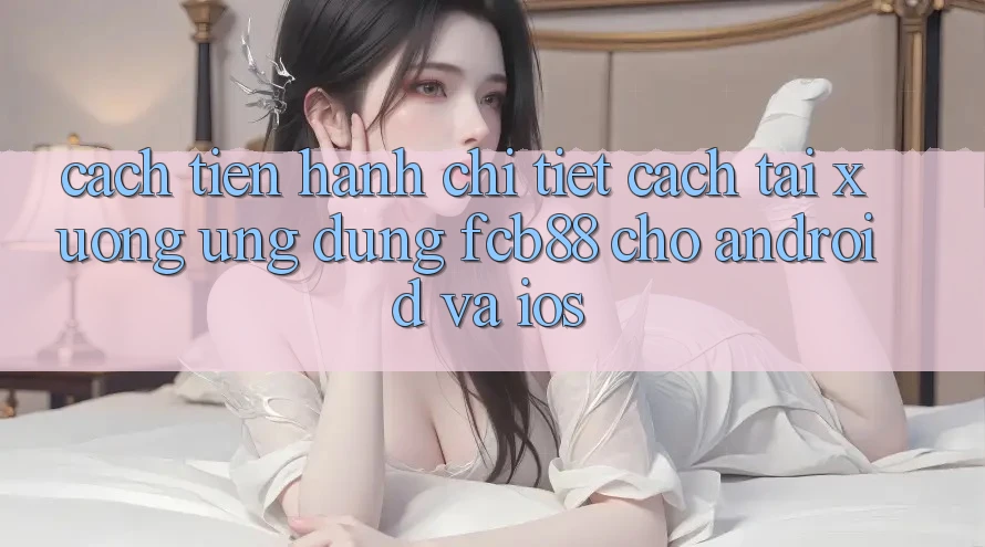 Cách tiến hành Chi Tiết Cách Tải xuống Ứng Dụng FCB88 Cho Android Và iOS