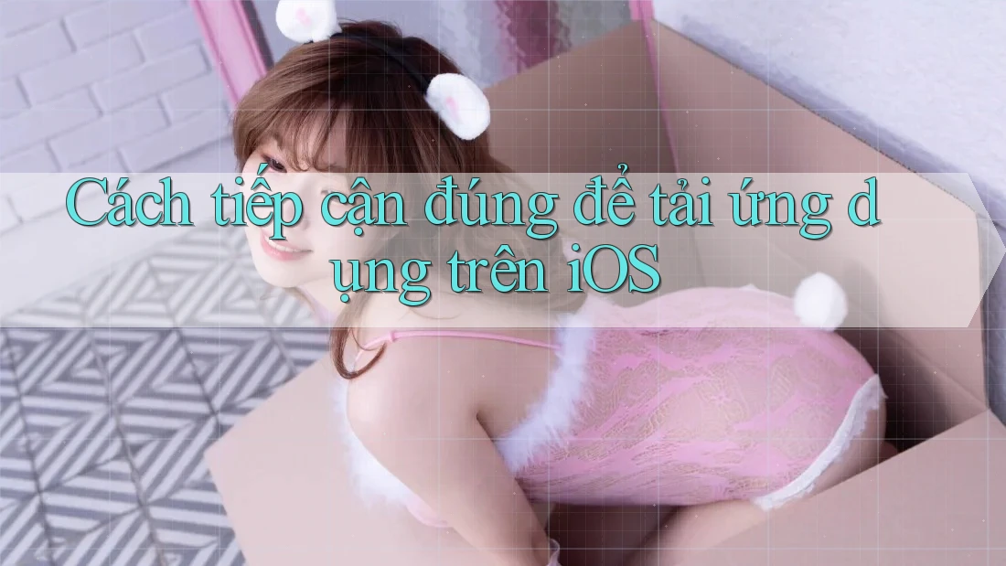 Cách tiếp cận đúng để tải ứng dụng trên iOS
