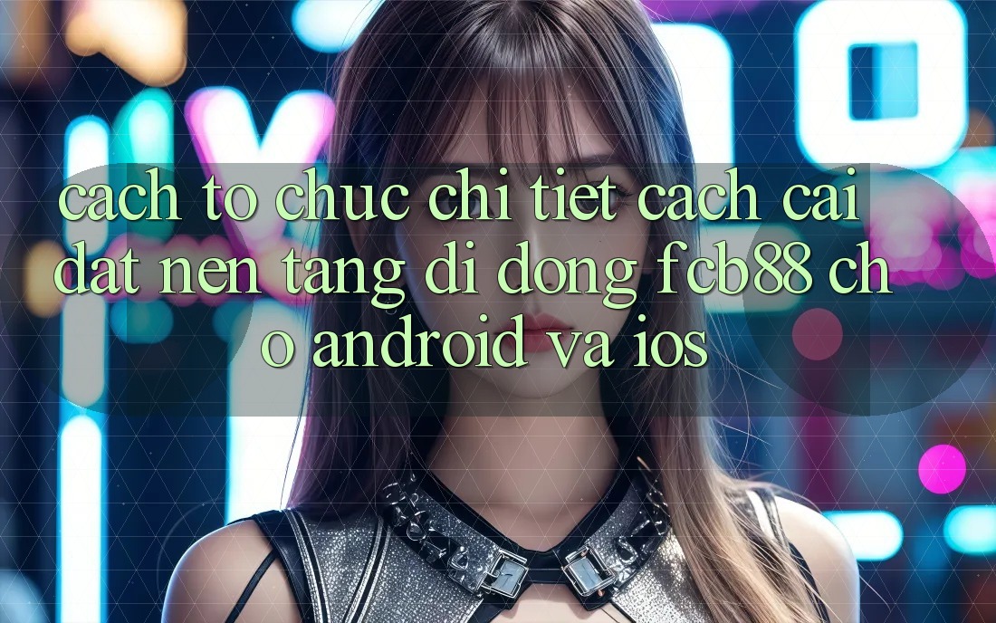 Cách tổ chức Chi Tiết Cách Cài đặt Nền tảng di động FCB88 Cho Android Và iOS Cách tổ chức Chi Tiết Cách Cài đặt Nền tảng di động FCB88 Cho Android Và iOS