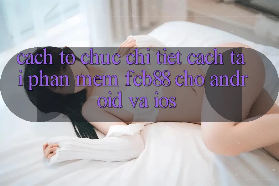 Cách tổ chức Chi Tiết Cách Tải Phần mềm FCB88 Cho Android Và iOS