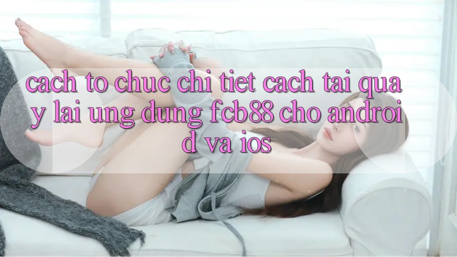 Cách tổ chức Chi Tiết Cách Tải quay lại Ứng Dụng FCB88 Cho Android Và iOS