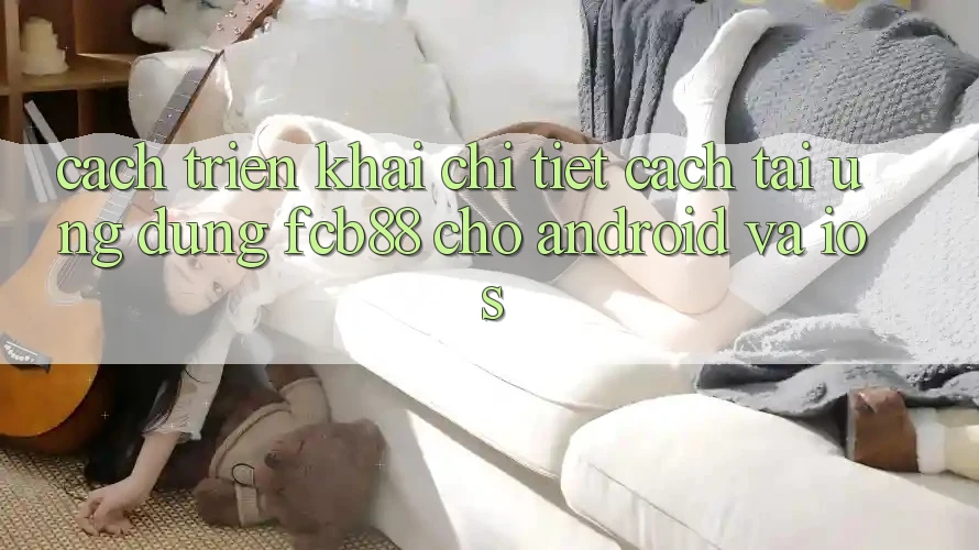 Cách triển khai Chi Tiết Cách Tải Ứng Dụng FCB88 Cho Android Và iOS