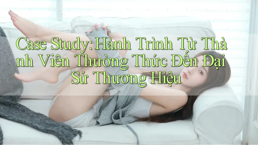Case Study: Hành Trình Từ Thành Viên Thường Thức Đến Đại Sứ Thương Hiệu
