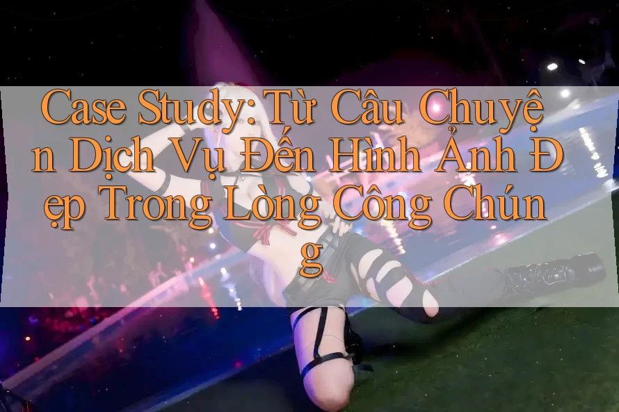 Case Study: Từ Câu Chuyện Dịch Vụ Đến Hình Ảnh Đẹp Trong Lòng Công Chúng Case Study: Từ Câu Chuyện Dịch Vụ Đến Hình Ảnh Đẹp Trong Lòng Công Chúng