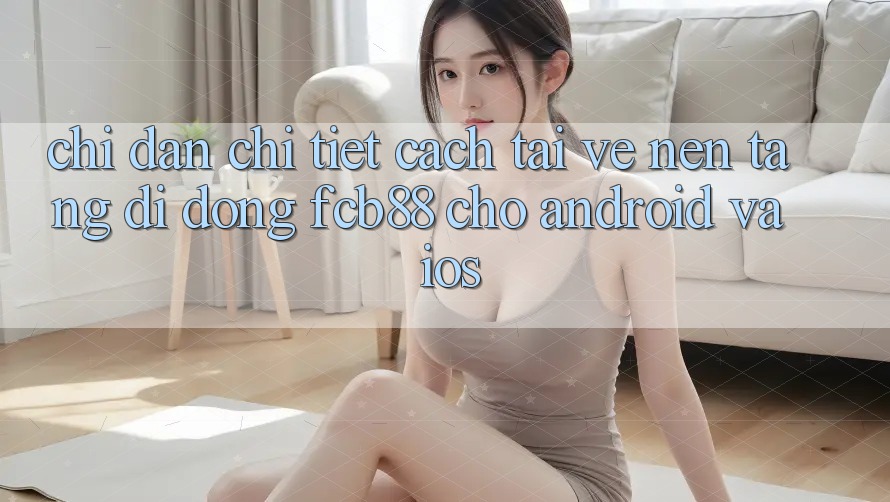 Chỉ dẫn Chi Tiết Cách Tải về Nền tảng di động FCB88 Cho Android Và iOS