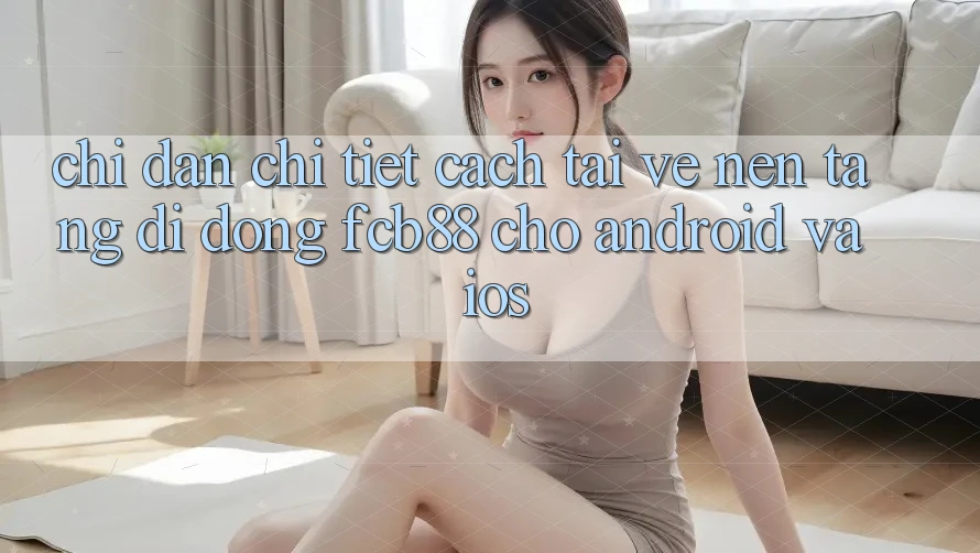 Chỉ dẫn Chi Tiết Cách Tải về Nền tảng di động FCB88 Cho Android Và iOS
