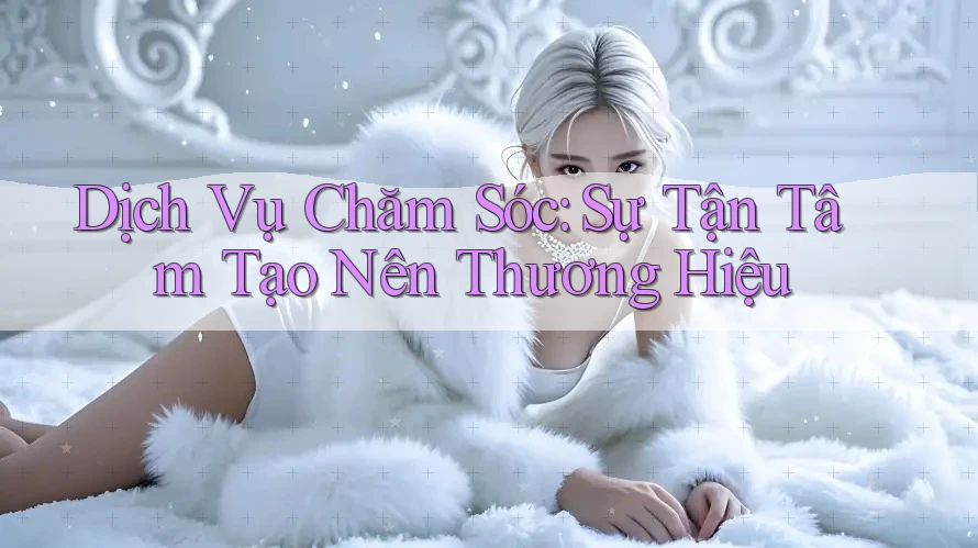 Dịch Vụ Chăm Sóc: Sự Tận Tâm Tạo Nên Thương Hiệu