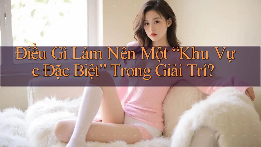 Điều Gì Làm Nên Một “Khu Vực Đặc Biệt” Trong Giải Trí?