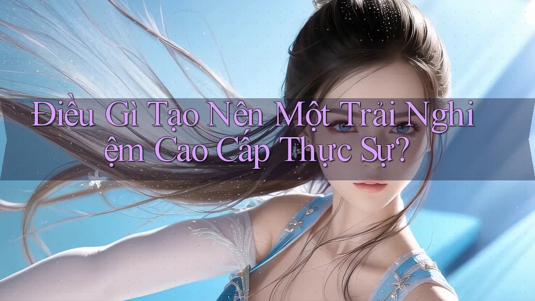 Điều Gì Tạo Nên Một Trải Nghiệm Cao Cấp Thực Sự?