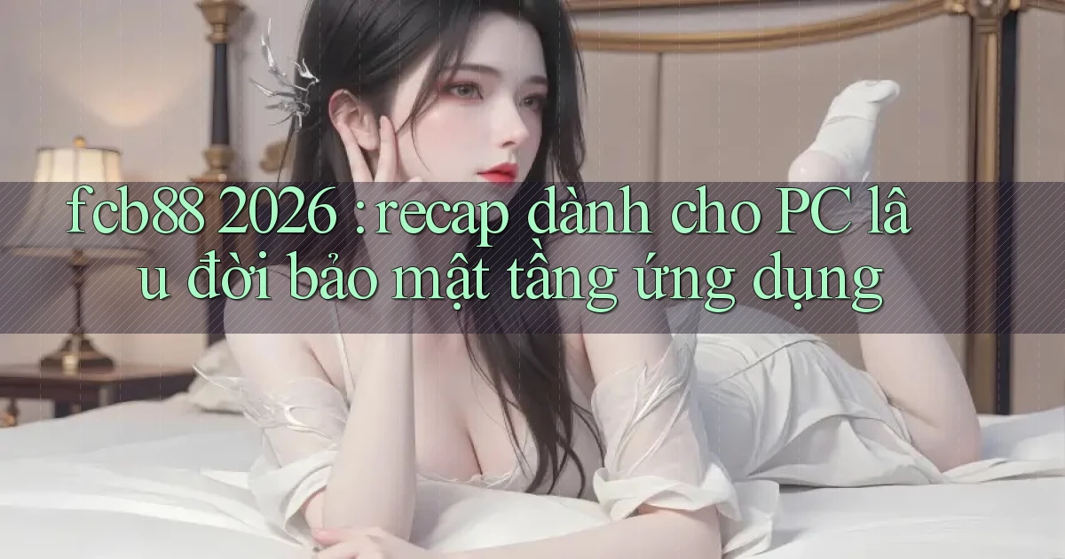 fcb88 2026 recap dành cho PC lâu đời bảo mật tầng ứng dụng