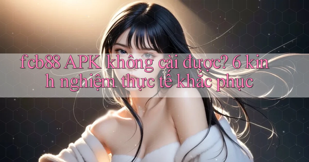 fcb88 APK không cài được 6 kinh nghiệm thực tế khắc phục