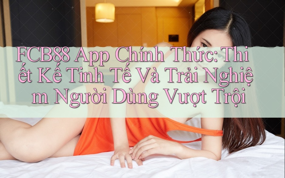 FCB88 App Chính Thức: Thiết Kế Tinh Tế Và Trải Nghiệm Người Dùng Vượt Trội