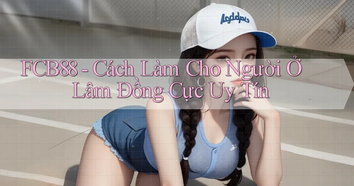 fcb88 cách làm cho người ở Lâm Đồng cực uy tín