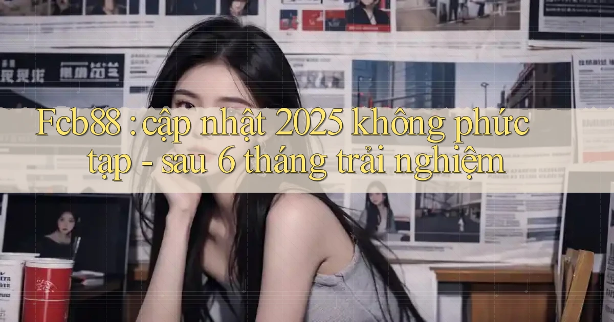Fcb88 cập nhật 2025 không phức tạp   sau 6 tháng trải nghiệm