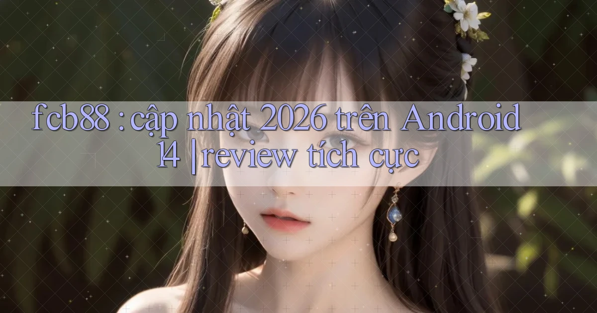 fcb88 cập nhật 2026 trên Android 14 review tích cực