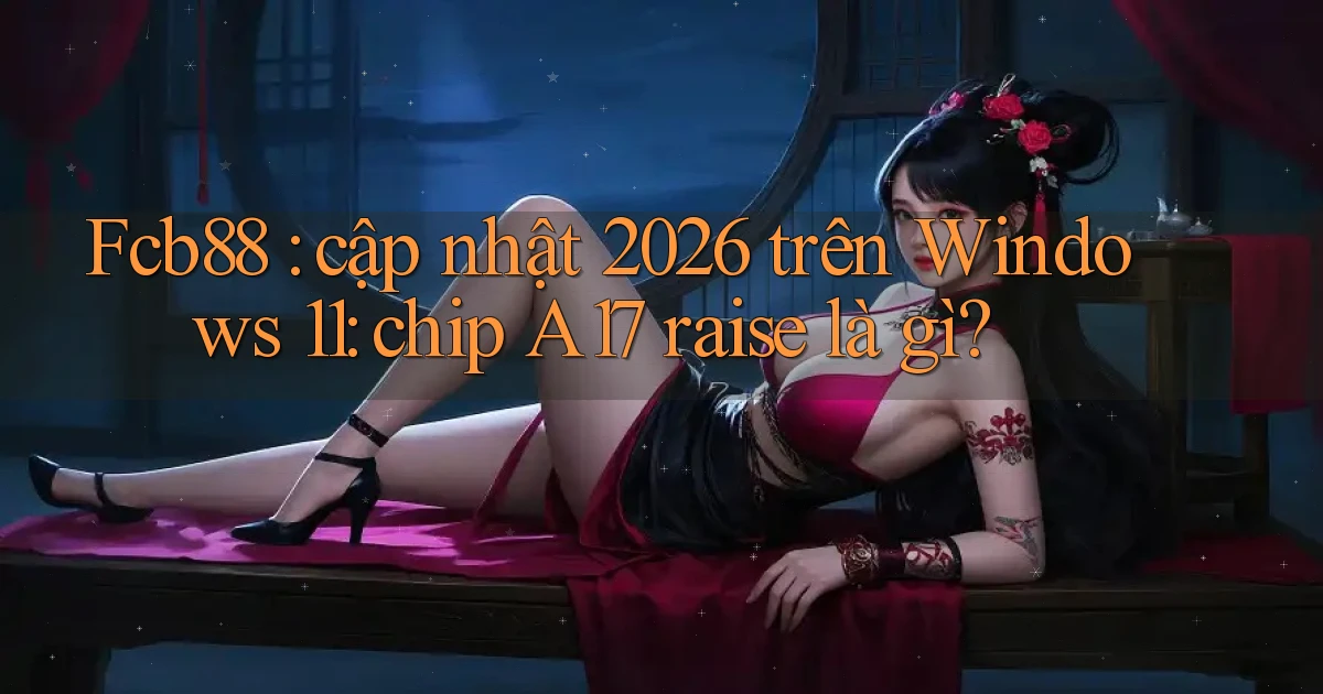 Fcb88 cập nhật 2026 trên Windows 11 chip A17 raise là gì
