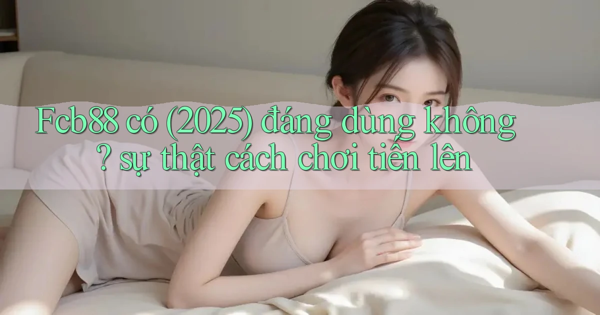 Fcb88 có (2025) đáng dùng không sự thật cách chơi tiến lên