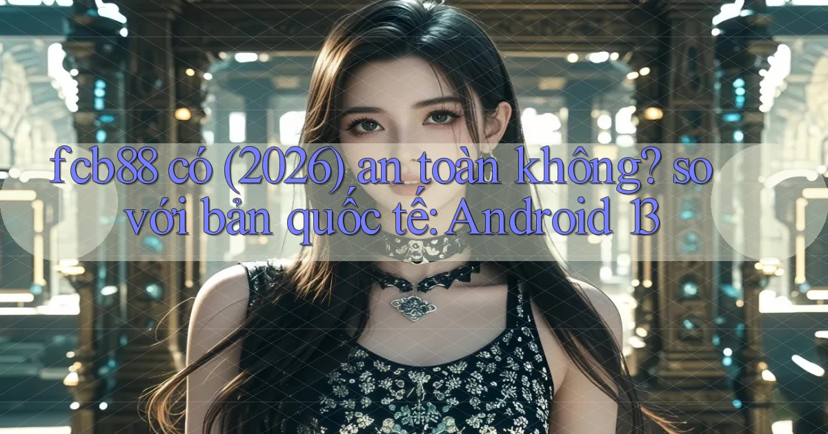 fcb88 có (2026) an toàn không so với bản quốc tế Android 13