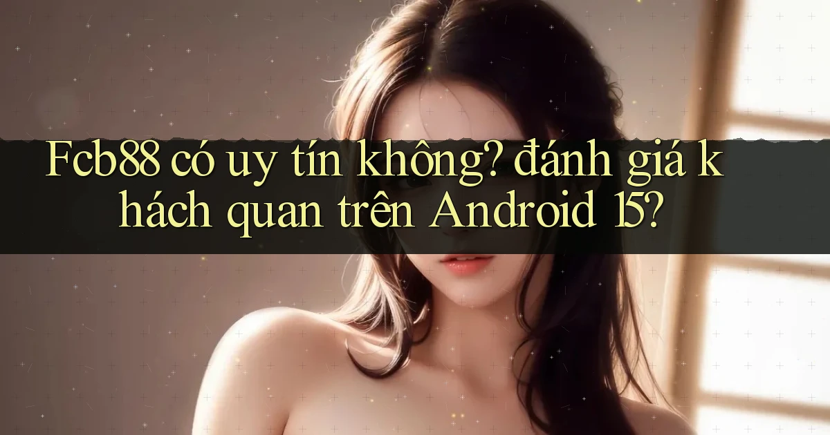 Fcb88 có uy tín không đánh giá khách quan trên Android 15