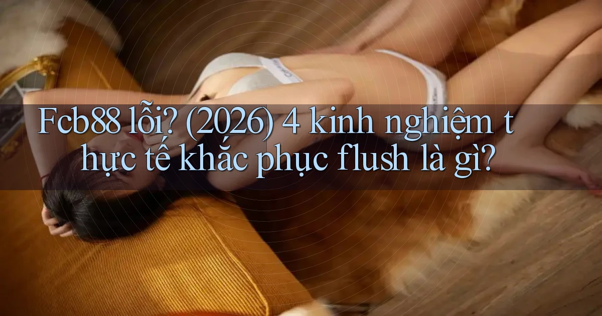 Fcb88 lỗi (2026) 4 kinh nghiệm thực tế khắc phục flush là gì