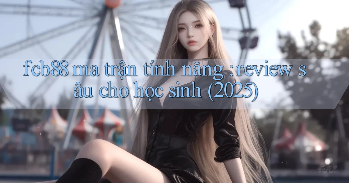 fcb88 ma trận tính năng review sâu cho học sinh (2025)