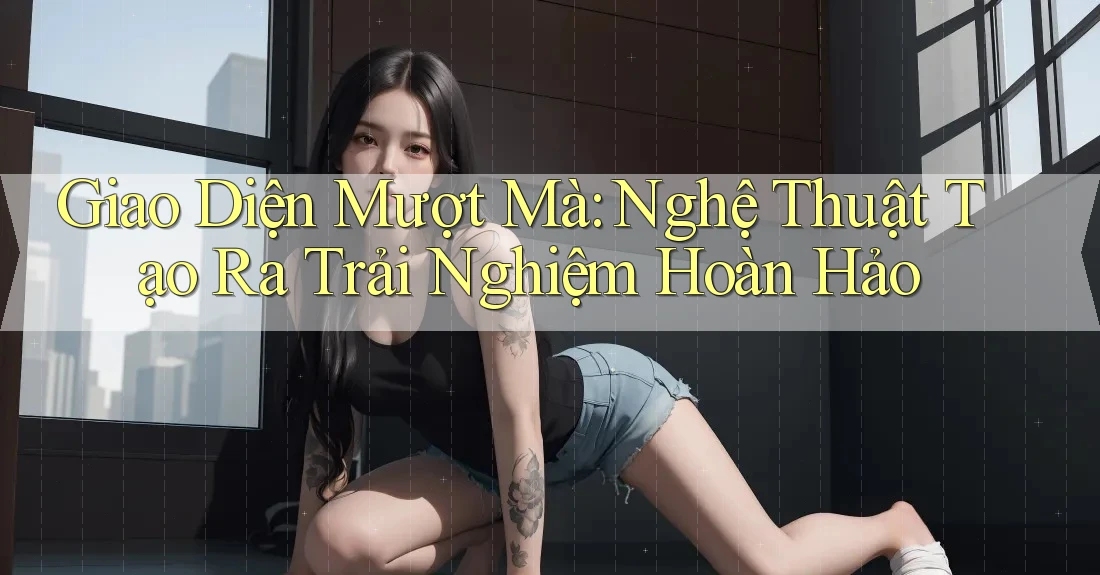 Giao Diện Mượt Mà: Nghệ Thuật Tạo Ra Trải Nghiệm Hoàn Hảo