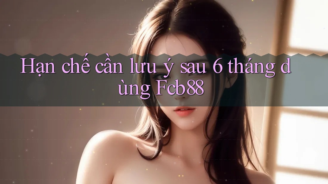 Hạn chế cần lưu ý sau 6 tháng dùng Fcb88