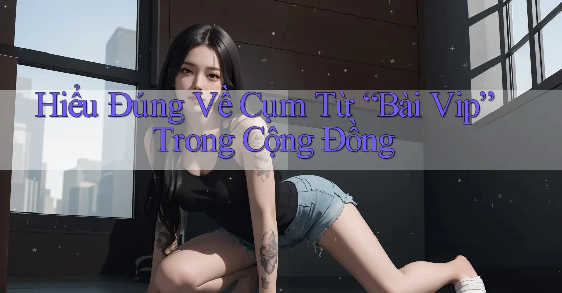 Hiểu Đúng Về Cụm Từ “Bài Vip” Trong Cộng Đồng