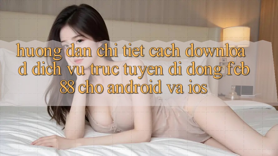 Hướng dẫn Chi Tiết Cách Download Dịch vụ trực tuyến di động FCB88 Cho Android Và iOS