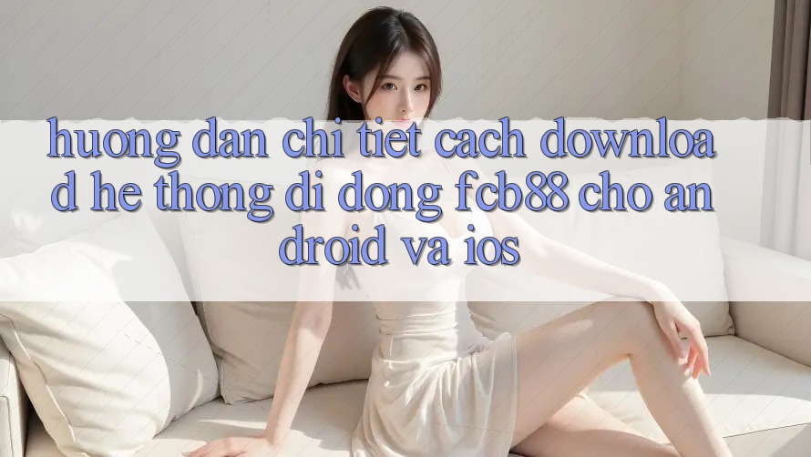 Hướng Dẫn Chi Tiết Cách Download Hệ thống di động FCB88 Cho Android Và iOS