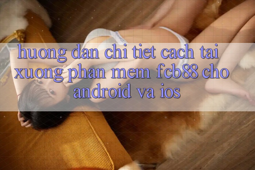 Hướng dẫn Chi Tiết Cách Tải xuống Phần mềm FCB88 Cho Android Và iOS
