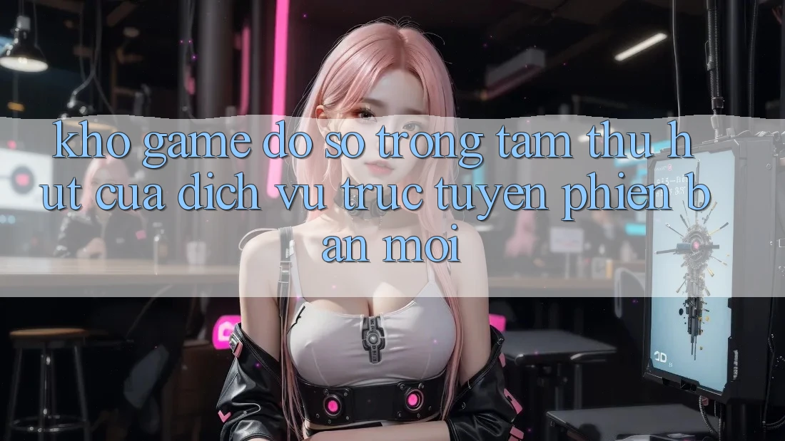 Kho Game Đồ Sộ - Trọng Tâm Thu Hút Của Dịch vụ trực tuyến Phiên bản mới