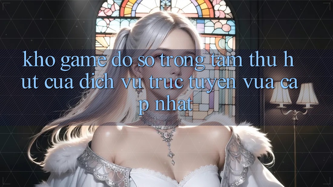 Kho Game Đồ Sộ - Trọng Tâm Thu Hút Của Dịch vụ trực tuyến Vừa cập nhật