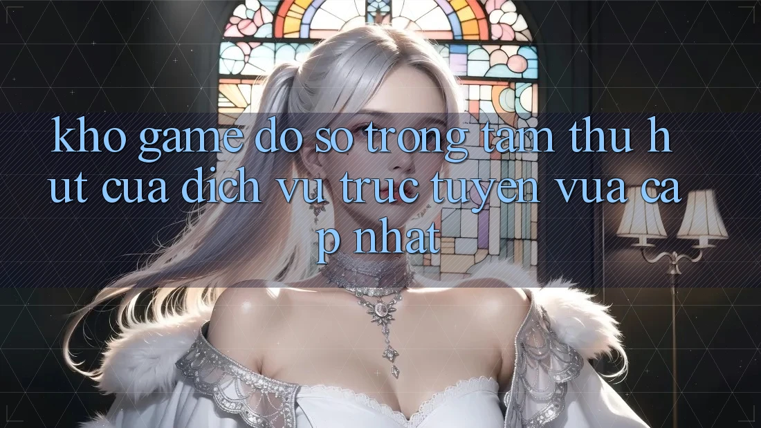 Kho Game Đồ Sộ - Trọng Tâm Thu Hút Của Dịch vụ trực tuyến Vừa cập nhật
