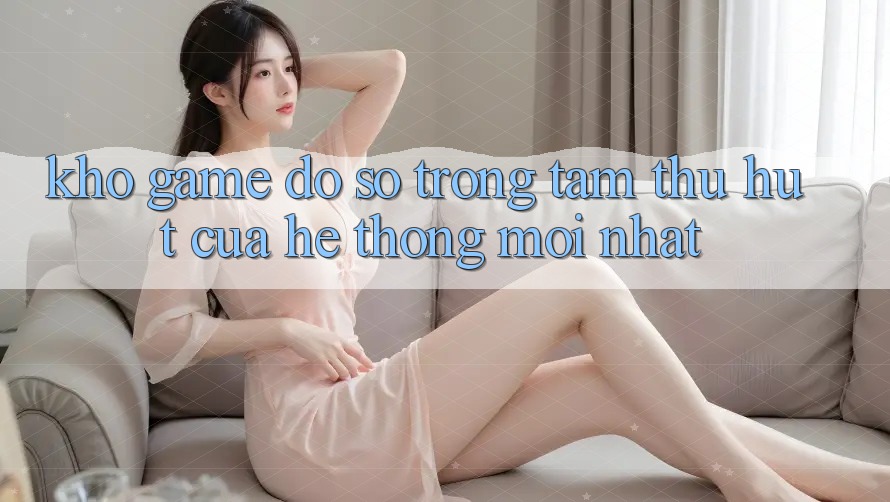 Kho Game Đồ Sộ - Trọng Tâm Thu Hút Của Hệ thống Mới nhất