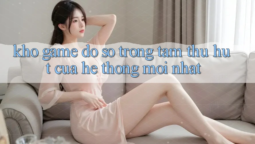 Kho Game Đồ Sộ - Trọng Tâm Thu Hút Của Hệ thống Mới nhất