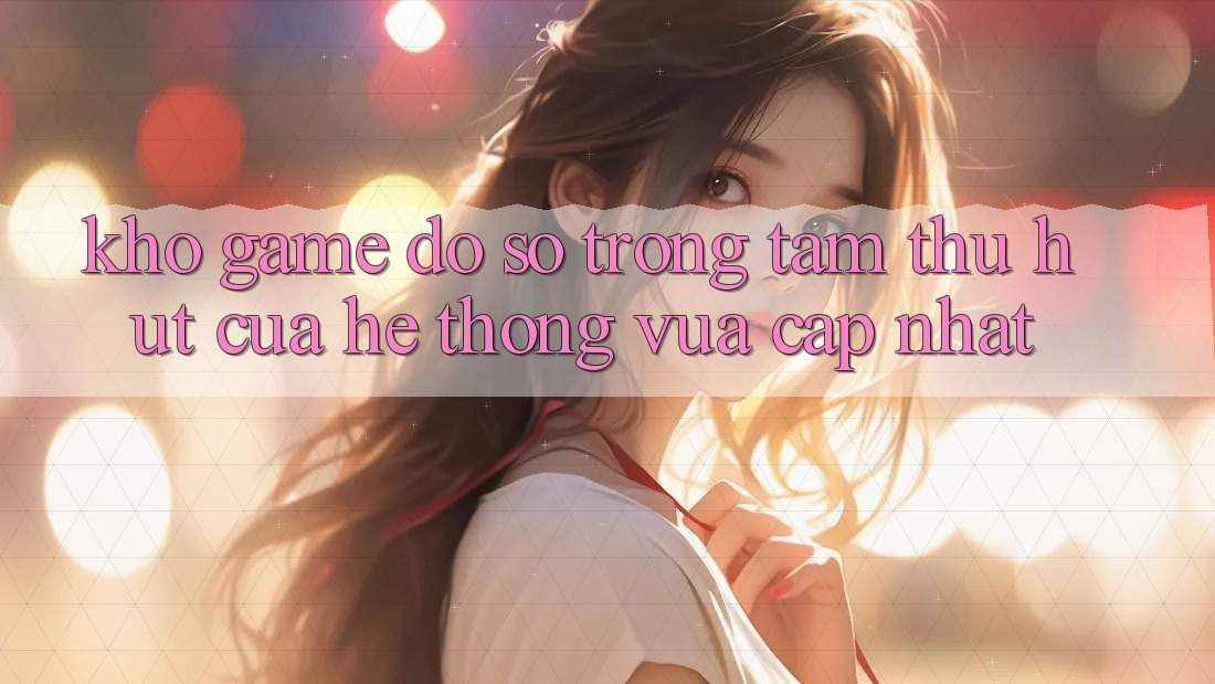Kho Game Đồ Sộ - Trọng Tâm Thu Hút Của Hệ thống Vừa cập nhật