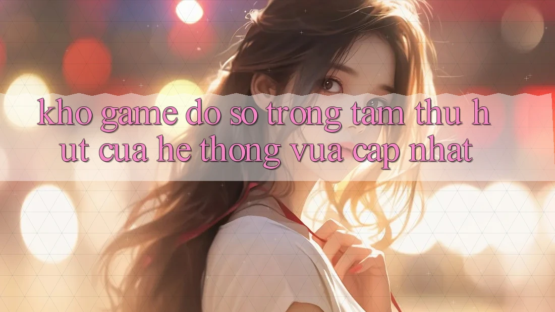 Kho Game Đồ Sộ - Trọng Tâm Thu Hút Của Hệ thống Vừa cập nhật