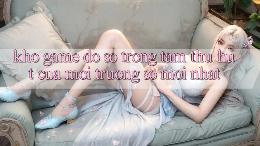 Kho Game Đồ Sộ - Trọng Tâm Thu Hút Của Môi trường số Mới nhất