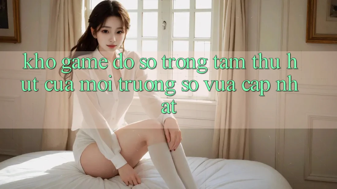 Kho Game Đồ Sộ - Trọng Tâm Thu Hút Của Môi trường số Vừa cập nhật