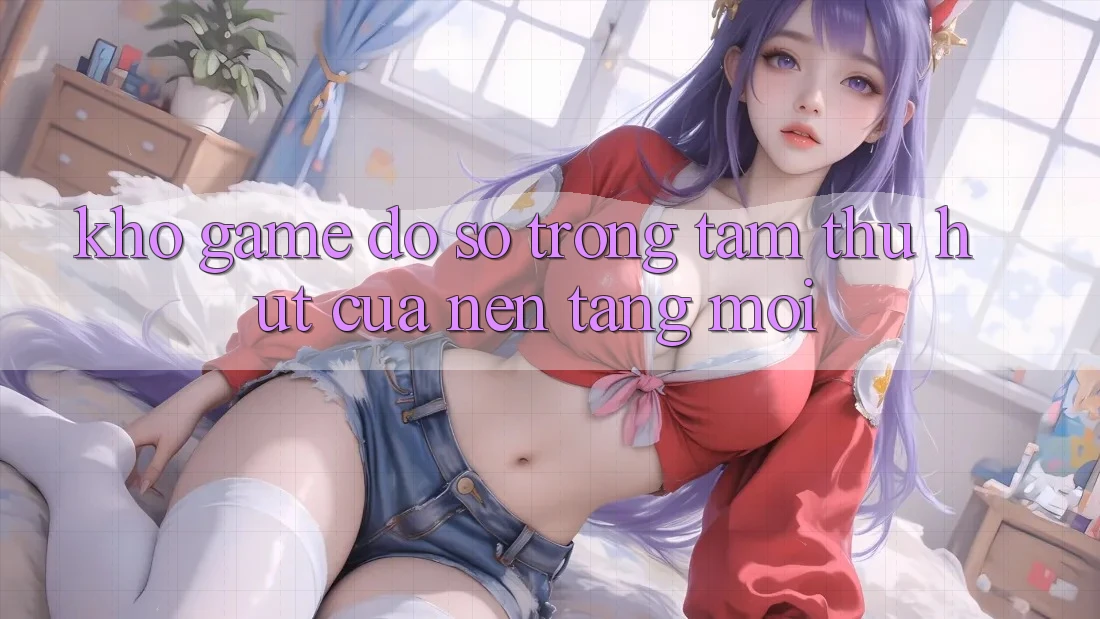 Kho Game Đồ Sộ - Trọng Tâm Thu Hút Của Nền Tảng Mới