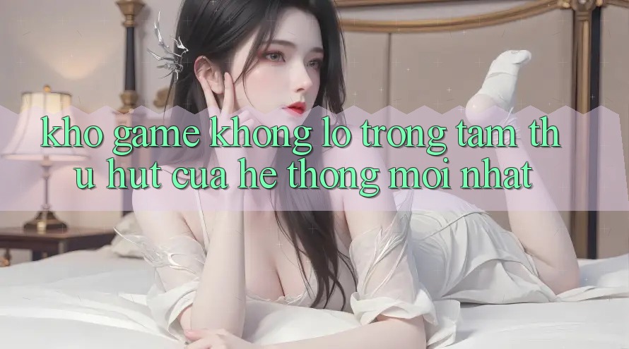 Kho Game Khổng lồ - Trọng Tâm Thu Hút Của Hệ thống Mới nhất
